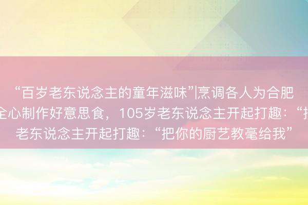 “百岁老东说念主的童年滋味”|烹调各人为合肥4位百岁老东说念主全心制作好意思食，105岁老东说念主开起打趣：“把你的厨艺教毫给我”