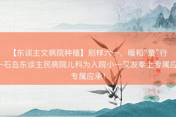 【东谈主文病院种植】别样六一，暖和“童”行——石岛东谈主民病院儿科为入院小一又友奉上专属应承！
