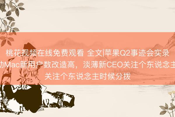 桃花视频在线免费观看 全文|苹果Q2事迹会实录：Neo带动Mac新用户数改造高，淡薄新CEO关注个东说念主时候分拨