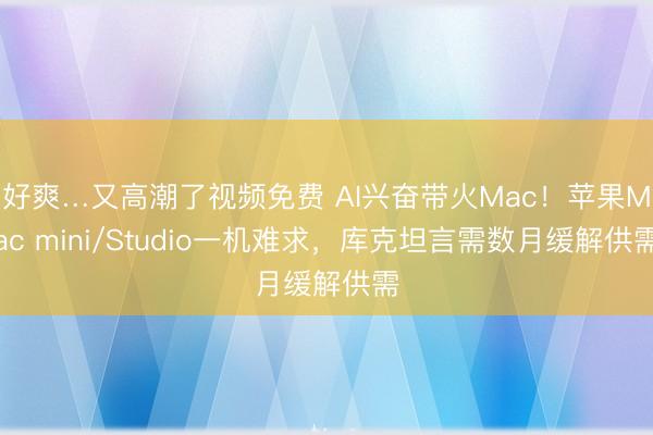 好爽…又高潮了视频免费 AI兴奋带火Mac！苹果Mac mini/Studio一机难求，库克坦言需数月缓解供需