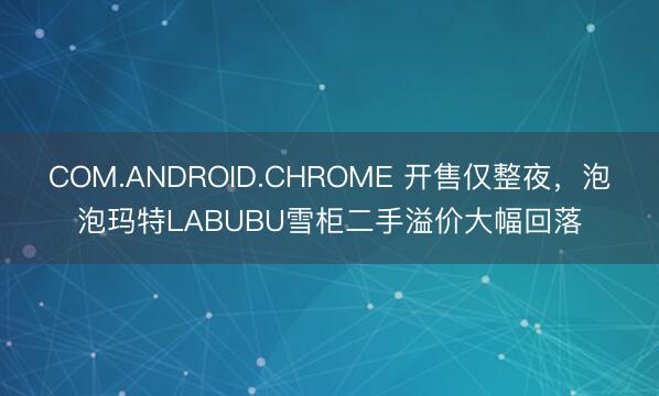 COM.ANDROID.CHROME 开售仅整夜，泡泡玛特LABUBU雪柜二手溢价大幅回落