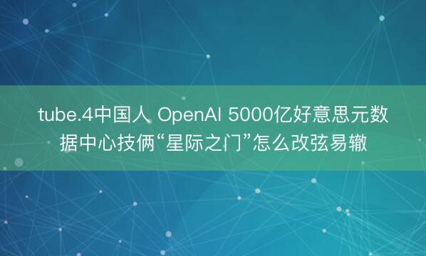 tube.4中国人 OpenAI 5000亿好意思元数据中心技俩“星际之门”怎么改弦易辙