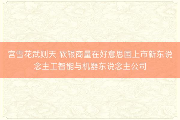 宫雪花武则天 软银商量在好意思国上市新东说念主工智能与机器东说念主公司