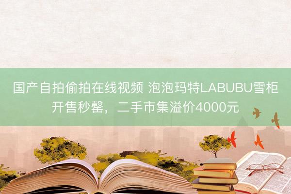 国产自拍偷拍在线视频 泡泡玛特LABUBU雪柜开售秒罄，二手市集溢价4000元