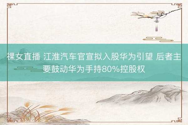 祼女直播 江淮汽车官宣拟入股华为引望 后者主要鼓动华为手持80%控股权