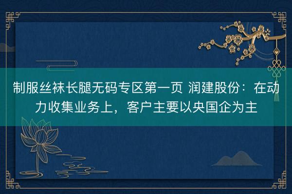 制服丝袜长腿无码专区第一页 润建股份：在动力收集业务上，客户主要以央国企为主