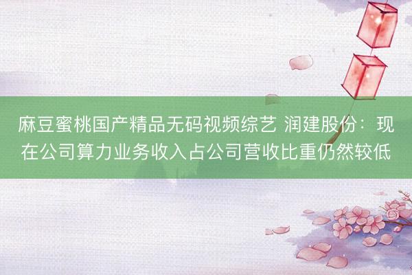 麻豆蜜桃国产精品无码视频综艺 润建股份：现在公司算力业务收入占公司营收比重仍然较低
