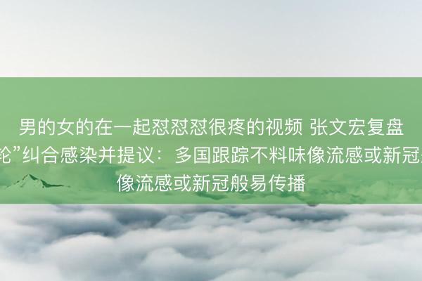 男的女的在一起怼怼怼很疼的视频 张文宏复盘“探险邮轮”纠合感染并提议：多国跟踪不料味像流感或新冠般易传播