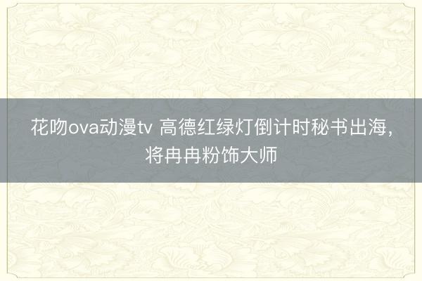 花吻ova动漫tv 高德红绿灯倒计时秘书出海，将冉冉粉饰大师