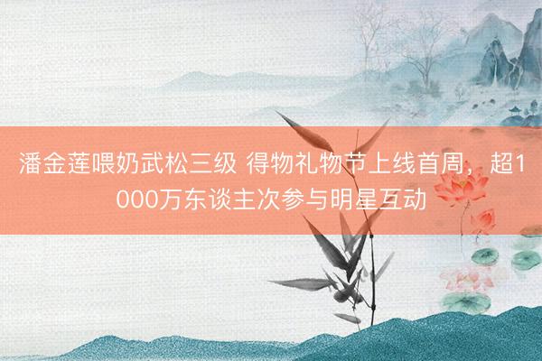 潘金莲喂奶武松三级 得物礼物节上线首周，超1000万东谈主次参与明星互动