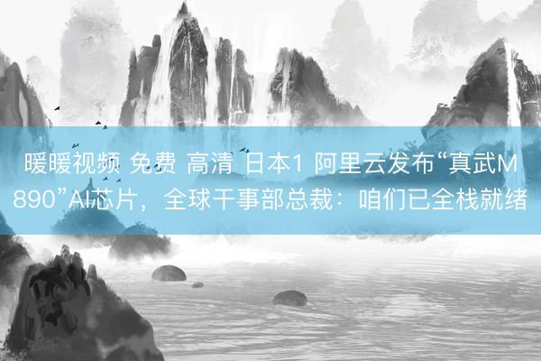 暖暖视频 免费 高清 日本1 阿里云发布“真武M890”AI芯片，全球干事部总裁：咱们已全栈就绪