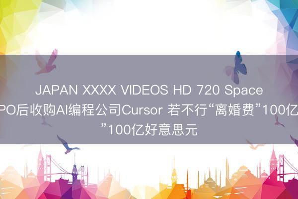 JAPAN XXXX VIDEOS HD 720 SpaceX被曝拟IPO后收购AI编程公司Cursor 若不行“离婚费”100亿好意思元