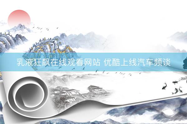 乳液狂飙在线观看网站 优酷上线汽车频谈