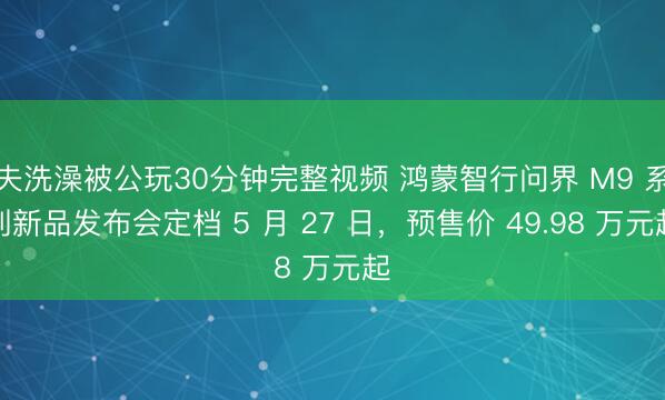 夫洗澡被公玩30分钟完整视频 鸿蒙智行问界 M9 系列新品发布会定档 5 月 27 日，预售价 49.98 万元起