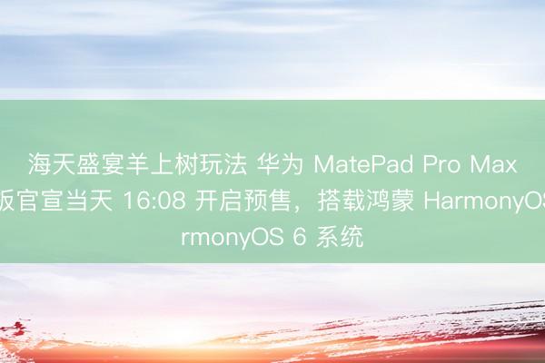 海天盛宴羊上树玩法 华为 MatePad Pro Max 旗舰平板官宣当天 16:08 开启预售，搭载鸿蒙 HarmonyOS 6 系统