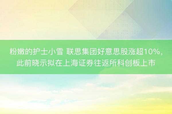 粉嫩的护士小雪 联思集团好意思股涨超10%，此前晓示拟在上海证券往返所科创板上市