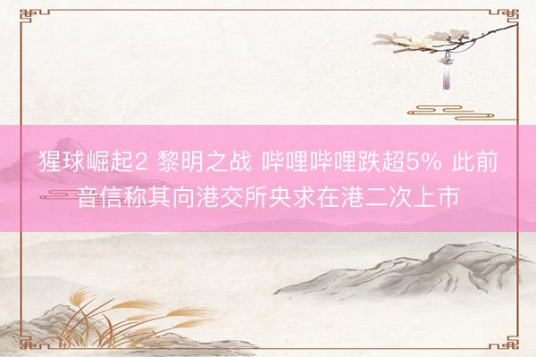 猩球崛起2 黎明之战 哔哩哔哩跌超5% 此前音信称其向港交所央求在港二次上市