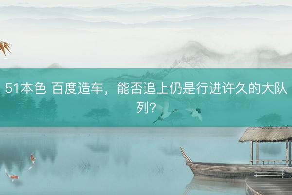 51本色 百度造车，能否追上仍是行进许久的大队列?