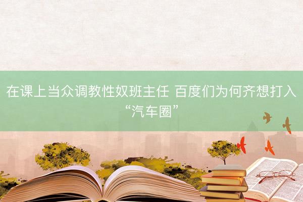 在课上当众调教性奴班主任 百度们为何齐想打入“汽车圈”