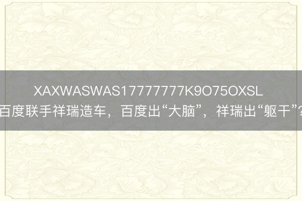 XAXWASWAS17777777K9O75OXSL 百度联手祥瑞造车，百度出“大脑”，祥瑞出“躯干”？