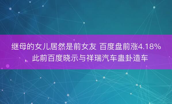 继母的女儿居然是前女友 百度盘前涨4.18%，此前百度晓示与祥瑞汽车蛊卦造车