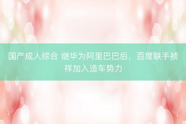 国产成人综合 继华为阿里巴巴后，百度联手祯祥加入造车势力