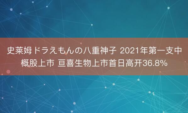 史莱姆ドラえもんの八重神子 2021年第一支中概股上市 亘喜生物上市首日高开36.8%