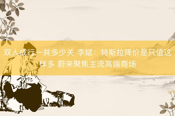 双人成行一共多少关 李斌：特斯拉降价是只值这样多 蔚来聚焦主流高端商场