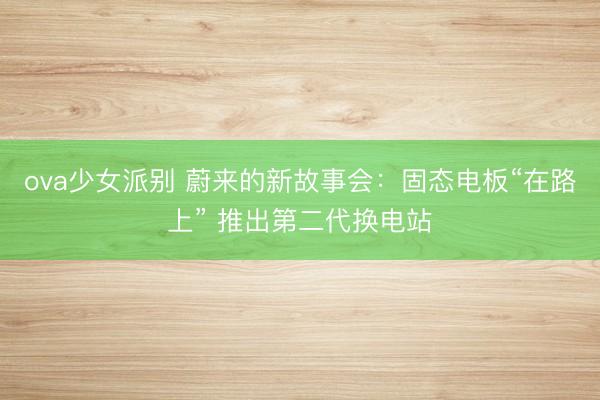 ova少女派别 蔚来的新故事会：固态电板“在路上” 推出第二代换电站