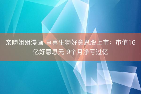 亲吻姐姐漫画 亘喜生物好意思股上市：市值16亿好意思元 9个月净亏过亿