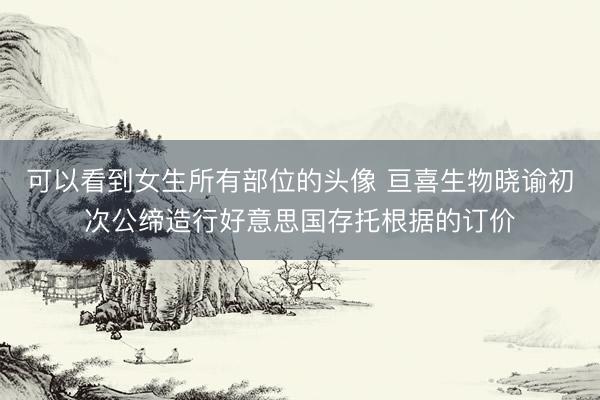 可以看到女生所有部位的头像 亘喜生物晓谕初次公缔造行好意思国存托根据的订价