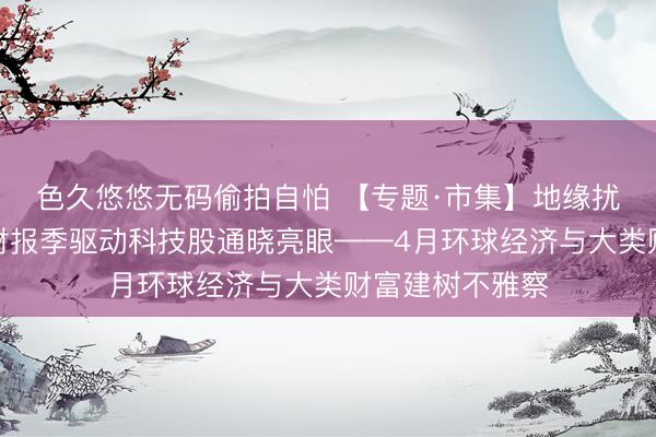 色久悠悠无码偷拍自怕 【专题·市集】地缘扰动边缘钝化、财报季驱动科技股通晓亮眼——4月环球经济与大类财富建树不雅察