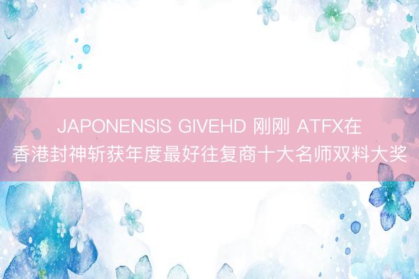 JAPONENSIS GIVEHD 刚刚 ATFX在香港封神斩获年度最好往复商十大名师双料大奖