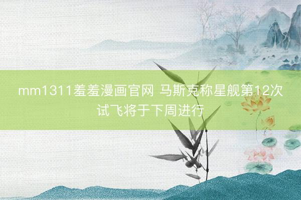mm1311羞羞漫画官网 马斯克称星舰第12次试飞将于下周进行