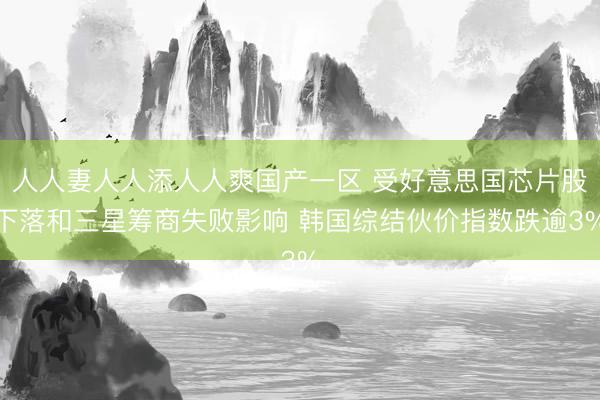 人人妻人人添人人爽国产一区 受好意思国芯片股下落和三星筹商失败影响 韩国综结伙价指数跌逾3%