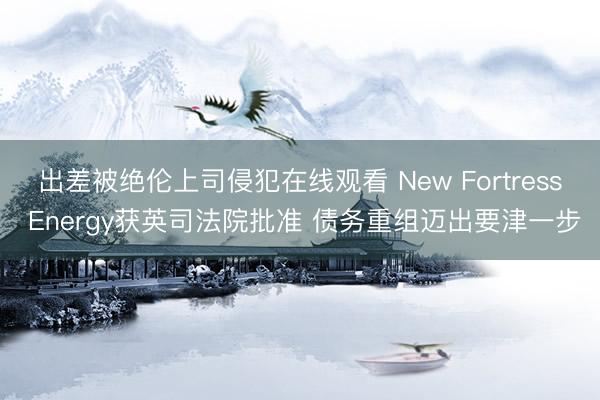 出差被绝伦上司侵犯在线观看 New Fortress Energy获英司法院批准 债务重组迈出要津一步