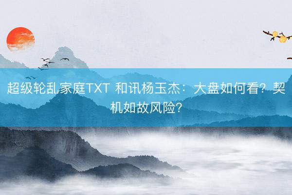 超级轮乱家庭TXT 和讯杨玉杰：大盘如何看？契机如故风险？