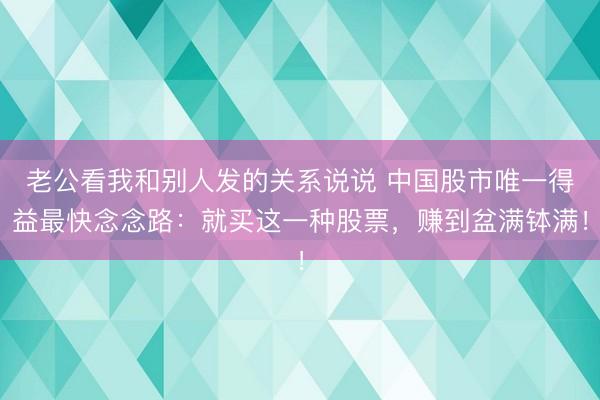 老公看我和别人发的关系说说 中国股市唯一得益最快念念路：就买这一种股票，赚到盆满钵满！