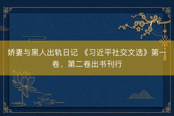 娇妻与黑人出轨日记 《习近平社交文选》第一卷、第二卷出书刊行
