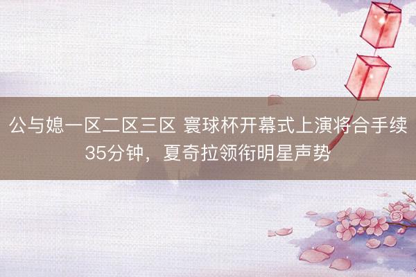 公与媳一区二区三区 寰球杯开幕式上演将合手续35分钟，夏奇拉领衔明星声势