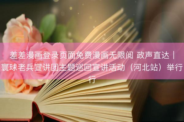 差差漫画登录页面免费漫画无限阅 政声直达｜寰球老兵宣讲团主题巡回宣讲活动（河北站）举行