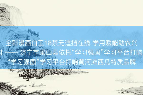 全彩漫画口工18禁无遮挡在线 学用赋能助农兴产 文旅聚力振兴乡村 —— 济宁市梁山县依托“学习强国”学习平台打响黄河滩西瓜特质品牌