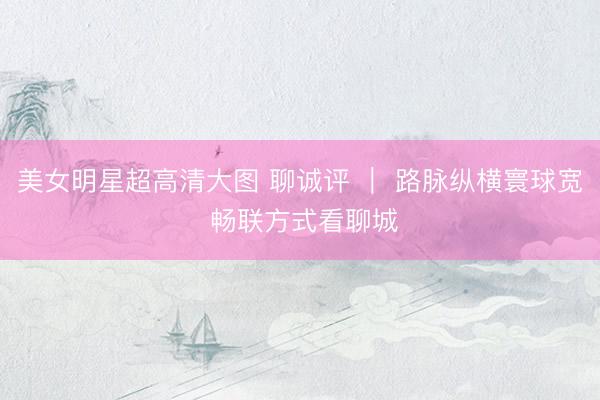 美女明星超高清大图 聊诚评 ｜ 路脉纵横寰球宽 畅联方式看聊城