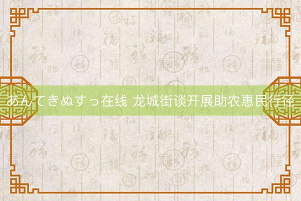 あんてきぬすっ在线 龙城街谈开展助农惠民行径