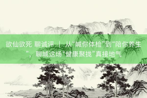 欲仙欲死 聊诚评 ｜ 从“喊你体检”到“陪你养生”，聊城这场“健康聚拢”真接地气