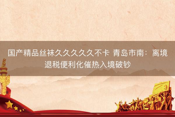 国产精品丝袜久久久久久不卡 青岛市南：离境退税便利化催热入境破钞