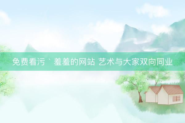 免费看污｀羞羞的网站 艺术与大家双向同业