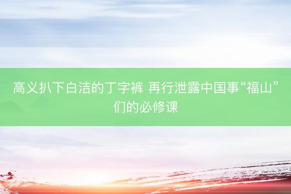 高义扒下白洁的丁字裤 再行泄露中国事“福山”们的必修课