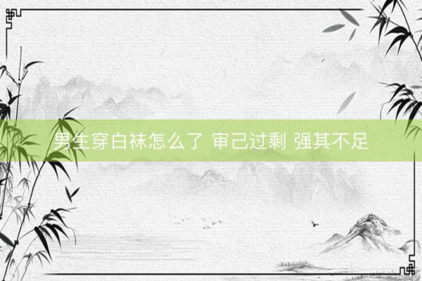 男生穿白袜怎么了 审己过剩 强其不足