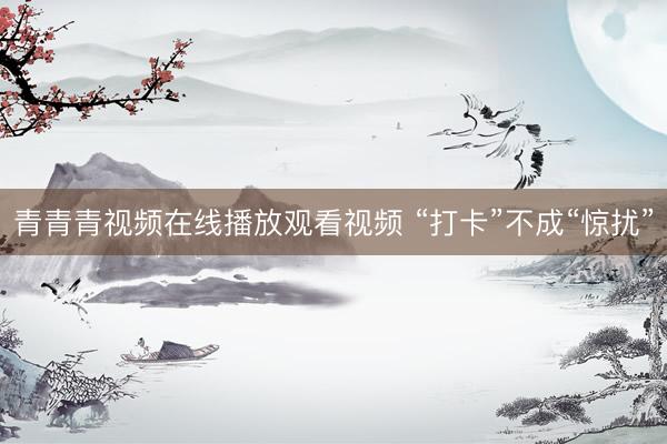 青青青视频在线播放观看视频 “打卡”不成“惊扰”